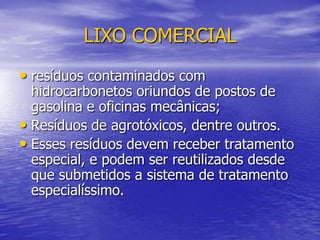 LIXO COMERCIALresíduos contaminados com hidrocarbonetos oriundos de postos de gasolina e oficinas mecânicas;Resíduos de agrotóxicos, dentre outros. Esses resíduos devem receber tratamento especial, e podem ser reutilizados desde que submetidos a sistema de tratamento especialíssimo.