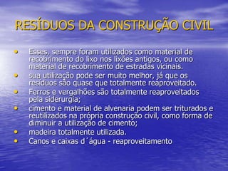 RESÍDUOS DA CONSTRUÇÃO CIVILEsses, sempre foram utilizados como material de recobrimento do lixo nos lixões antigos, ou como material de recobrimento de estradas vicinais. sua utilização pode ser muito melhor, já que os resíduos são quase que totalmente reaproveitado.Ferros e vergalhões são totalmente reaproveitados pela siderurgia;cimento e material de alvenaria podem ser triturados e reutilizados na própria construção civil, como forma de diminuir a utilização de cimento; madeira totalmente utilizada.Canos e caixas d´água - reaproveitamento