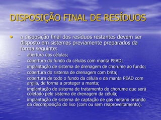 DISPOSIÇÃO FINAL DE RESÍDUOSa disposição final dos resíduos restantes devem ser disposto em sistemas previamente preparados da forma seguinte:abertura das células;cobertura do fundo da células com manta PEAD;implantação de sistema de drenagem de chorume ao fundo;cobertura do sistema de drenagem com brita;cobertura de todo o fundo da célula e da manta PEAD com argila, de forma a proteger a manta;implantação de sistema de tratamento do chorume que será coletado pelo sistema de drenagem da célula;implantação de sistema de captação de gás metano oriundo da decomposição do lixo (com ou sem reaproveitamento).