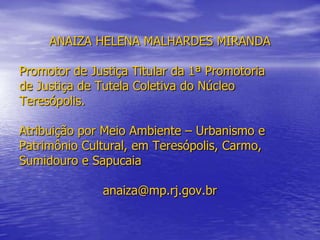 ANAIZA HELENA MALHARDES MIRANDAPromotor de Justiça Titular da 1ª Promotoriade Justiça de Tutela Coletiva do NúcleoTeresópolis.Atribuição por Meio Ambiente – Urbanismo ePatrimônio Cultural, em Teresópolis, Carmo,Sumidouro e Sapucaiaanaiza@mp.rj.gov.br