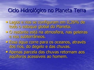 Ciclo Hidrológico no Planeta TerraLagos e rios se configuram em 0,26% de todo o estoque global do Planeta.O restante está na atmosfera, nas geleiras e nos subterrâneos.Essa água corre para os oceanos, através dos rios, do degelo e das chuvas.Apenas parcela das chuvas retornam aos aqüíferos acessíveis ao homem.