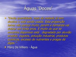 Águas ‘Doces’“Desta quantidade, mais da metade já tem destino e está sendo usada. Esta proporção talvez não pareça muito, porém a demanda vai dobrar em trinta anos. E muito do que se encontra disponível está   degradado por aluvião erodido, esgotos, poluição industrial, produtos químicos, excesso de nutrientes e pragas de algas.”Marq De Villiers - Água