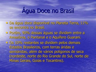 Água Doce no BrasilDa água doce disponível no Planeta Terra, 11% se encontra no Brasil.Porém, 90% dessas águas se dividem entre a Amazônia, o Pantanal e o Aquífero Guarani.Os 10% restantes se dividem pelos demais Estados Brasileiros, com terras áridas e semiáridas, além de vários polígonos de seca (nordeste, norte do Rio Grande do Sul, norte de Minas Gerais, Goiás e Tocantins).
