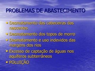 PROBLEMAS DE ABASTECIMENTODesmatamento das cabeceiras das nascentesDesmatamento dos topos de morroDesmatamento e uso indevidos das margens dos riosExcesso de captação de águas nos aquíferos subterrâneosPOLUIÇÃO 