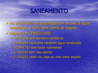 SANEAMENTONo Brasil 80% da população tem acesso à água canalizada, e 50% tem coleta de esgoto.Segundo o CENSO/2000:3.705.308 sem banheiro sanitários 2.958.831 domicílios recebem água canalizada10.594.752 tem fossa rudimentar1.154.910 tem vala aberta1.110.021 usam rio, lago ou mar como esgoto