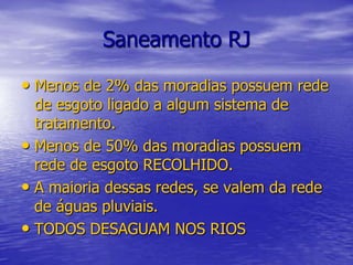 Saneamento RJMenos de 2% das moradias possuem rede de esgoto ligado a algum sistema de tratamento.Menos de 50% das moradias possuem rede de esgoto RECOLHIDO.A maioria dessas redes, se valem da rede de águas pluviais.TODOS DESAGUAM NOS RIOS