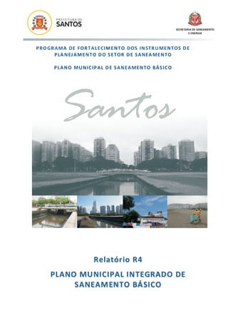 SECRETARIA DE SANEAMENTO
                                                                            E ENERGIA




P R O GR A MA D E FO R T A L E CI M E N T O D O S I N ST R U ME N T O S D E
         P LA N EJ A M E N T O D O S E T O R D E S A NE A M E N T O

        P L A N O MU N IC IP A L D E S A N E A ME N T O BÁ S IC O




          Santos


                            R elatór io R 4
      P L A N O M U N I C I P A L I N T E GR A D O DE
               S A N E A M EN T O BÁ S I C O
 