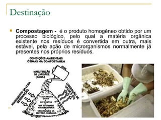 Destinação
 Compostagem - é o produto homogêneo obtido por um
processo biológico, pelo qual a matéria orgânica
existente nos resíduos é convertida em outra, mais
estável, pela ação de microrganismos normalmente já
presentes nos próprios resíduos.
 