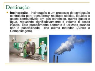 Destinação
 Incineração - Incineração é um processo de combustão
controlada para transformar resíduos sólidos, líquidos e
gases combustíveis em gás carbônico, outros gases e
água, reduzindo significativamente o volume e pesos
iniciais. Este procedimento somente é utilizado quando
não a possibilidade dos outros métodos (Aterro e
Compostagem).
 
