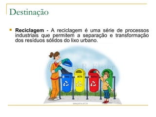 Destinação
 Reciclagem - A reciclagem é uma série de processos
industriais que permitem a separação e transformação
dos resíduos sólidos do lixo urbano.
 