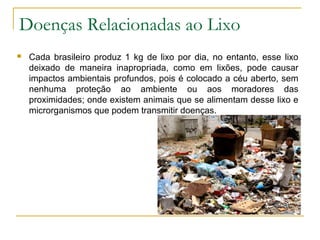 Doenças Relacionadas ao Lixo
 Cada brasileiro produz 1 kg de lixo por dia, no entanto, esse lixo
deixado de maneira inapropriada, como em lixões, pode causar
impactos ambientais profundos, pois é colocado a céu aberto, sem
nenhuma proteção ao ambiente ou aos moradores das
proximidades; onde existem animais que se alimentam desse lixo e
microrganismos que podem transmitir doenças.
 