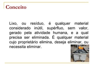 Conceito
Lixo, ou resíduo, é qualquer material
considerado inútil, supérfluo, sem valor,
gerado pela atividade humana, e a qual
precisa ser eliminada. É qualquer material
cujo proprietário elimina, deseja eliminar, ou
necessita eliminar.
 