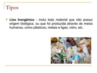 Tipos
 Lixo Inorgânico - inclui todo material que não possui
origem biológica, ou que foi produzida através de meios
humanos, como plásticos, metais e ligas, vidro, etc.
 