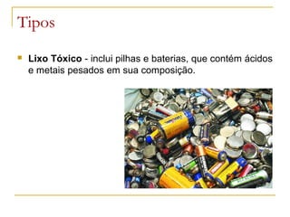 Tipos
 Lixo Tóxico - inclui pilhas e baterias, que contém ácidos
e metais pesados em sua composição.
 