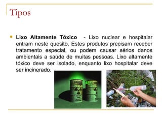 Tipos
 Lixo Altamente Tóxico - Lixo nuclear e hospitalar
entram neste quesito. Estes produtos precisam receber
tratamento especial, ou podem causar sérios danos
ambientais a saúde de muitas pessoas. Lixo altamente
tóxico deve ser isolado, enquanto lixo hospitalar deve
ser incinerado.
 