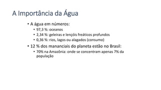 A Importância da Água
• A água em números:
• 97,3 %: oceanos
• 2,34 %: geleiras e lençóis freáticos profundos
• 0,36 %: rios, lagos ou alagados (consumo)
• 12 % dos mananciais do planeta estão no Brasil:
• 70% na Amazônia: onde se concentram apenas 7% da
população
 