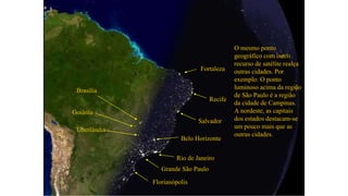 Profª. Drª. Sonia V. W. B. de Oliveira
Grande São Paulo
Rio de Janeiro
O mesmo ponto
geográfico com outro
recurso de satélite realça
outras cidades. Por
exemplo: O ponto
luminoso acima da região
de São Paulo é a região
da cidade de Campinas.
A nordeste, as capitais
dos estados destacam-se
um pouco mais que as
outras cidades.
Salvador
Recife
Fortaleza
Brasília
Goiânia
Uberlândia
Belo Horizonte
Florianópolis
 