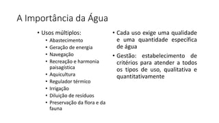 A Importância da Água
• Usos múltiplos:
• Abastecimento
• Geração de energia
• Navegação
• Recreação e harmonia
paisagística
• Aquicultura
• Regulador térmico
• Irrigação
• Diluição de resíduos
• Preservação da flora e da
fauna
• Cada uso exige uma qualidade
e uma quantidade específica
de água
• Gestão: estabelecimento de
critérios para atender a todos
os tipos de uso, qualitativa e
quantitativamente
 