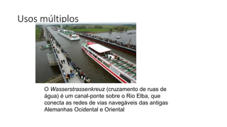 Usos múltiplos
O Wasserstrassenkreuz (cruzamento de ruas de
água) é um canal-ponte sobre o Rio Elba, que
conecta as redes de vias navegáveis das antigas
Alemanhas Ocidental e Oriental
 