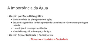 A Importância da Água
• Gestão por Bacia Hidrográfica
• Bacia: unidade de planejamento e ação;
• Estudo da água deve ser feito pensando-se na bacia e não num corpo d’água
isolado;
• o município é o espaço do cidadão;
• a bacia hidrográfica é o espaço da água.
• Gestão Descentralizada e Participativa:
Governo + Usuários + Sociedade
 
