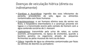 Doenças de veiculação hídrica (direta ou
indiretamente)
• Giardíase e Ascaridíase: ingestão dos ovos infectantes do
parasita, procedentes do solo, água ou alimentos
contaminados com fezes humanas
• Esquistossomose: o ser humano elimina ovos do verme nas
fezes; o hospedeiro intermediário é o caramujo presente em
lagoas e a transmissão ocorre pelo contato do homem com a
água contendo cercárias de S. mansoni
• Leptospirose: transmitida pela urina de ratos; os surtos
ocorrem, principalmente, na época de enchentes, quando a
bactéria penetra no organismo através de pequenos
ferimentos ou pelas mucosas do nariz ou da boca
• Cólera: ingestão de água ou alimentos contaminados por fezes
ou vômitos de doentes ou portadores
 