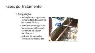 Fases do Tratamento
• Coagulação:
• aplicação de coagulantes
como sulfato de alumínio
ou cloreto férrico;
• auxiliares de coagulação:
hidróxido de cálcio =cal,
carbonato de sódio=
barrilha etc.;
• retirada de partículas
coloidais ou dissolvidas.
 