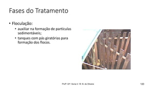 Fases do Tratamento
• Floculação:
• auxiliar na formação de partículas
sedimentáveis;
• tanques com pás giratórias para
formação dos flocos.
120
Profª. Drª. Sonia V. W. B. de Oliveira
 