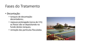 Fases do Tratamento
• Decantação:
• tanques de decantação:
decantadores;
• repouso prolongado (cerca de 3 h):
os flocos vão se depositando no
fundo destes tanques;
• remoção das partículas floculadas.
 