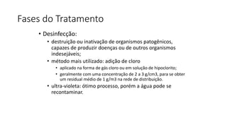 Fases do Tratamento
• Desinfecção:
• destruição ou inativação de organismos patogênicos,
capazes de produzir doenças ou de outros organismos
indesejáveis;
• método mais utilizado: adição de cloro
• aplicado na forma de gás cloro ou em solução de hipoclorito;
• geralmente com uma concentração de 2 a 3 g/cm3, para se obter
um residual médio de 1 g/m3 na rede de distribuição.
• ultra-violeta: ótimo processo, porém a água pode se
recontaminar.
 