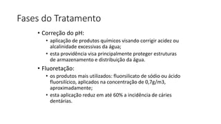 Fases do Tratamento
• Correção do pH:
• aplicação de produtos químicos visando corrigir acidez ou
alcalinidade excessivas da água;
• esta providência visa principalmente proteger estruturas
de armazenamento e distribuição da água.
• Fluoretação:
• os produtos mais utilizados: fluorsilicato de sódio ou ácido
fluorsilícico, aplicados na concentração de 0,7g/m3,
aproximadamente;
• esta aplicação reduz em até 60% a incidência de cáries
dentárias.
 