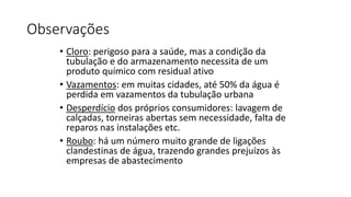 Observações
• Cloro: perigoso para a saúde, mas a condição da
tubulação e do armazenamento necessita de um
produto químico com residual ativo
• Vazamentos: em muitas cidades, até 50% da água é
perdida em vazamentos da tubulação urbana
• Desperdício dos próprios consumidores: lavagem de
calçadas, torneiras abertas sem necessidade, falta de
reparos nas instalações etc.
• Roubo: há um número muito grande de ligações
clandestinas de água, trazendo grandes prejuízos às
empresas de abastecimento
 