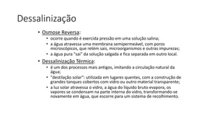Dessalinização
• Osmose Reversa:
• ocorre quando é exercida pressão em uma solução salina;
• a água atravessa uma membrana semipermeável, com poros
microscópicos, que retém sais, microorganismos e outras impurezas;
• a água pura "sai" da solução salgada e fica separada em outro local.
• Dessalinização Térmica:
• é um dos processos mais antigos, imitando a circulação natural da
água;
• "destilação solar“: utilizada em lugares quentes, com a construção de
grandes tanques cobertos com vidro ou outro material transparente;
• a luz solar atravessa o vidro, a água do líquido bruto evapora, os
vapores se condensam na parte interna do vidro, transformando-se
novamente em água, que escorre para um sistema de recolhimento.
 