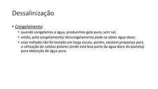 Dessalinização
• Congelamento:
• quando congelamos a água, produzimos gelo puro, sem sal;
• então, pelo congelamento/ descongelamento pode-se obter água doce;
• esse método não foi testado em larga escala, porém, existem propostas para
a utilização de calotas polares (onde está boa parte da água doce do planeta)
para obtenção de água pura.
 