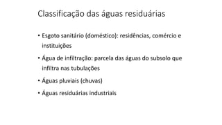 Classificação das águas residuárias
• Esgoto sanitário (doméstico): residências, comércio e
instituições
• Água de infiltração: parcela das águas do subsolo que
infiltra nas tubulações
• Águas pluviais (chuvas)
• Águas residuárias industriais
 