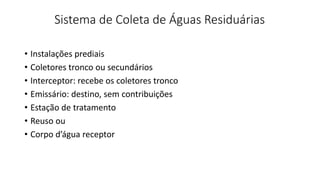 Sistema de Coleta de Águas Residuárias
• Instalações prediais
• Coletores tronco ou secundários
• Interceptor: recebe os coletores tronco
• Emissário: destino, sem contribuições
• Estação de tratamento
• Reuso ou
• Corpo d’água receptor
 