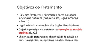 Objetivos do Tratamento
• Higiênico/ambiental: minimizar a carga poluidora
lançada na natureza (rios, represas, lagos, oceanos,
solo etc.)
• Legal: minimizar as multas dos órgãos fiscalizadores
• Objetivo principal do tratamento: remoção da matéria
orgânica (M.O.)
• Eficiência do tratamento: eficiência de remoção de
matéria orgânica, patogênicos, sólidos, tóxicos etc.
 