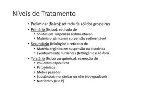 Níveis de Tratamento
• Preliminar (físico): retirada de sólidos grosseiros
• Primário (físico): retirada de
• Sólidos em suspensão sedimentáveis
• Matéria orgânica em suspensão sedimentável
• Secundário (biológico): retirada de
• Matéria orgânica em suspensão ou dissolvida
• Eventualmente nutrientes (Nitrogênio e Fósforo)
• Terciário (físico ou químico): remoção de
• Poluentes específicos
• Patogênicos
• Metais pesados
• Substâncias inorgânicas ou não biodegradáveis
• Nutrientes (N e P)
 