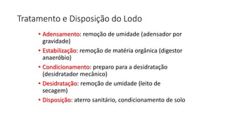 Tratamento e Disposição do Lodo
• Adensamento: remoção de umidade (adensador por
gravidade)
• Estabilização: remoção de matéria orgânica (digestor
anaeróbio)
• Condicionamento: preparo para a desidratação
(desidratador mecânico)
• Desidratação: remoção de umidade (leito de
secagem)
• Disposição: aterro sanitário, condicionamento de solo
 