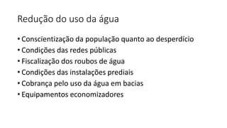 Redução do uso da água
• Conscientização da população quanto ao desperdício
• Condições das redes públicas
• Fiscalização dos roubos de água
• Condições das instalações prediais
• Cobrança pelo uso da água em bacias
• Equipamentos economizadores
 