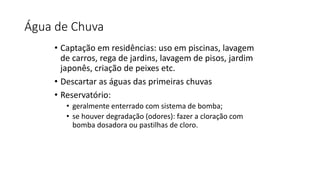 Água de Chuva
• Captação em residências: uso em piscinas, lavagem
de carros, rega de jardins, lavagem de pisos, jardim
japonês, criação de peixes etc.
• Descartar as águas das primeiras chuvas
• Reservatório:
• geralmente enterrado com sistema de bomba;
• se houver degradação (odores): fazer a cloração com
bomba dosadora ou pastilhas de cloro.
 