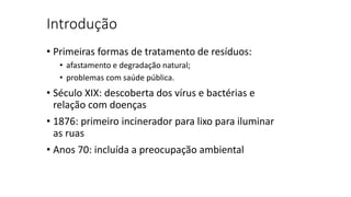 Introdução
• Primeiras formas de tratamento de resíduos:
• afastamento e degradação natural;
• problemas com saúde pública.
• Século XIX: descoberta dos vírus e bactérias e
relação com doenças
• 1876: primeiro incinerador para lixo para iluminar
as ruas
• Anos 70: incluída a preocupação ambiental
 