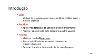 Introdução
• Lixo:
• Mistura de resíduos como vidros, plásticos, metais, papel e
matéria orgânica
• Resíduo:
• Apresenta potencial de uso com ou sem tratamento
• Pode ser aproveitado pelo gerador ou outro usuário
• Rejeito:
• Material residual inservível
• Sem possibilidade técnica ou econômica de
reaproveitamento
• Deve ser tratado e descartado de forma adequada
138
 