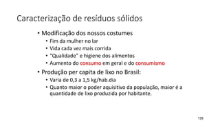 Caracterização de resíduos sólidos
• Modificação dos nossos costumes
• Fim da mulher no lar
• Vida cada vez mais corrida
• “Qualidade” e higiene dos alimentos
• Aumento do consumo em geral e do consumismo
• Produção per capita de lixo no Brasil:
• Varia de 0,3 a 1,5 kg/hab.dia
• Quanto maior o poder aquisitivo da população, maior é a
quantidade de lixo produzida por habitante.
139
 