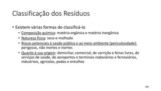Classificação dos Resíduos
• Existem várias formas de classificá-lo
• Composição química: matéria orgânica e matéria inorgânica
• Natureza física: seco e molhado
• Riscos potenciais à saúde pública e ao meio ambiente (periculosidade):
perigosos, não inertes e inertes
• Quanto à sua origem: domiciliar, comercial, de varrição e feiras livres, de
serviços de saúde, de aeroportos e terminais rodoviários e ferroviários,
industriais, agrícolas, podas e entulhos
140
 