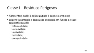Classe I – Resíduos Perigosos
• Apresentam riscos à saúde pública e ao meio ambiente
• Exigem tratamento e disposição especiais em função de suas
características de:
• inflamabilidade;
• corrosividade;
• reatividade;
• toxicidade;
• patogenicidade.
142
 
