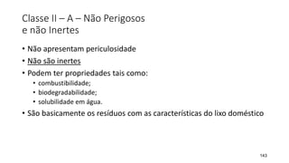 Classe II – A – Não Perigosos
e não Inertes
• Não apresentam periculosidade
• Não são inertes
• Podem ter propriedades tais como:
• combustibilidade;
• biodegradabilidade;
• solubilidade em água.
• São basicamente os resíduos com as características do lixo doméstico
143
 