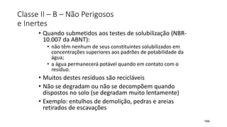 Classe II – B – Não Perigosos
e Inertes
• Quando submetidos aos testes de solubilização (NBR-
10.007 da ABNT):
• não têm nenhum de seus constituintes solubilizados em
concentrações superiores aos padrões de potabilidade da
água;
• a água permanecerá potável quando em contato com o
resíduo.
• Muitos destes resíduos são recicláveis
• Não se degradam ou não se decompõem quando
dispostos no solo (se degradam muito lentamente)
• Exemplo: entulhos de demolição, pedras e areias
retirados de escavações
144
 