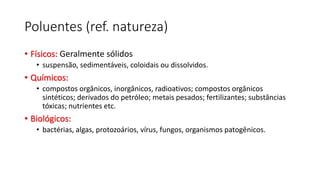Poluentes (ref. natureza)
• Físicos: Geralmente sólidos
• suspensão, sedimentáveis, coloidais ou dissolvidos.
• Químicos:
• compostos orgânicos, inorgânicos, radioativos; compostos orgânicos
sintéticos; derivados do petróleo; metais pesados; fertilizantes; substâncias
tóxicas; nutrientes etc.
• Biológicos:
• bactérias, algas, protozoários, vírus, fungos, organismos patogênicos.
 
