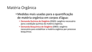 Matéria Orgânica
• Medidas mais usadas para a quantificação
de matéria orgânica em corpos d’água:
• Demanda Química de Oxigênio (DQO): oxigênio necessário
para a oxidação química da matéria orgânica.
• Demanda Bioquímica de Oxigênio (DBO): oxigênio
necessário para estabilizar a matéria orgânica por processo
bioquímico.
 