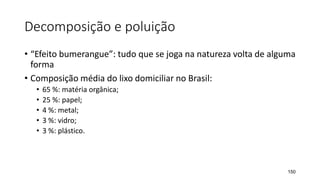 Decomposição e poluição
• “Efeito bumerangue”: tudo que se joga na natureza volta de alguma
forma
• Composição média do lixo domiciliar no Brasil:
• 65 %: matéria orgânica;
• 25 %: papel;
• 4 %: metal;
• 3 %: vidro;
• 3 %: plástico.
150
 